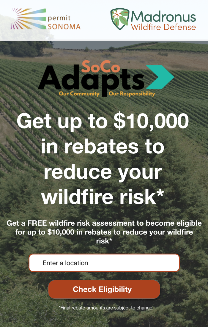 Permit Sonoma and Madronus Wildfire Defence. SoCo Adapts. Get up to $10,000 in rebates to reduce your wildfire risk. Get a free wildfire risk assessment to become eligible for up to $10,000 in rebates to reduce your wildfire risk (final rebate amounts are subject to change). Enter a location to check eligibility.